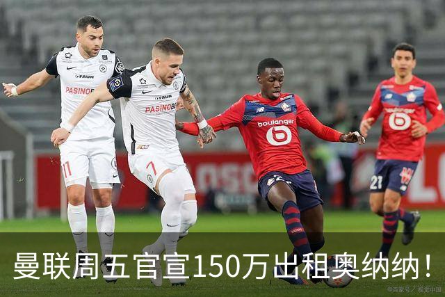 曼联周五官宣150万出租奥纳纳！拒绝让他当替补原因曝光，预计最终免费走人