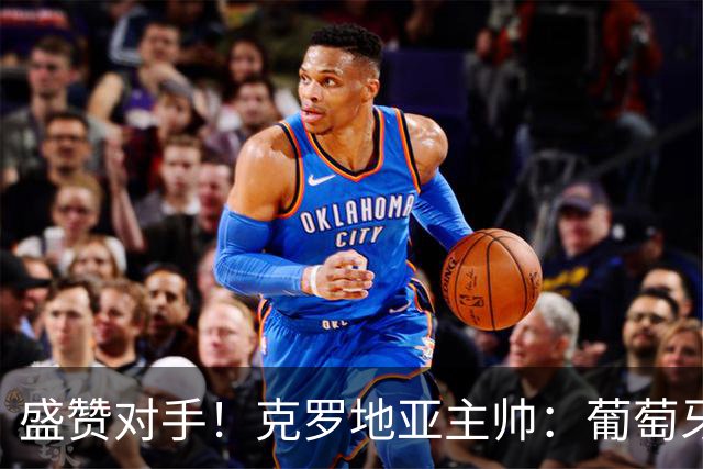 盛赞对手！克罗地亚主帅：葡萄牙是夺冠热门之一 C罗随时可能进球
