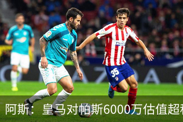 阿斯：皇马对帕斯6000万估值超科莫投资能力，回购条款月底到期